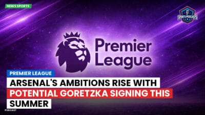 Premier League Podcast: Premier League : Arsenal's ambitions rise with potential Goretzka signing this summer
