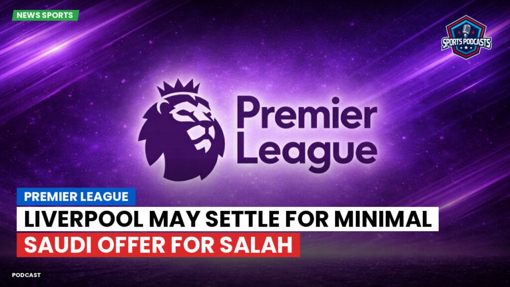 Premier League Podcast: Premier League : Liverpool May Settle for Minimal Saudi Offer for Salah
