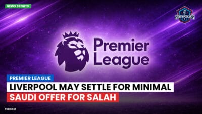 Premier League Podcast: Premier League : Liverpool May Settle for Minimal Saudi Offer for Salah