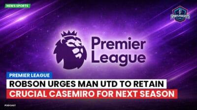Premier League Podcast: Premier League : Robson urges Man Utd to retain crucial Casemiro for next season