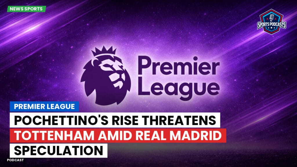 Premier League Podcast: Premier League : Pochettino's Rise Threatens Tottenham Amid Real Madrid Speculation