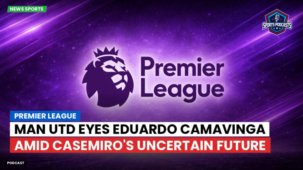 Premier League Podcast: Premier League : Man Utd eyes Eduardo Camavinga amid Casemiro's uncertain future
