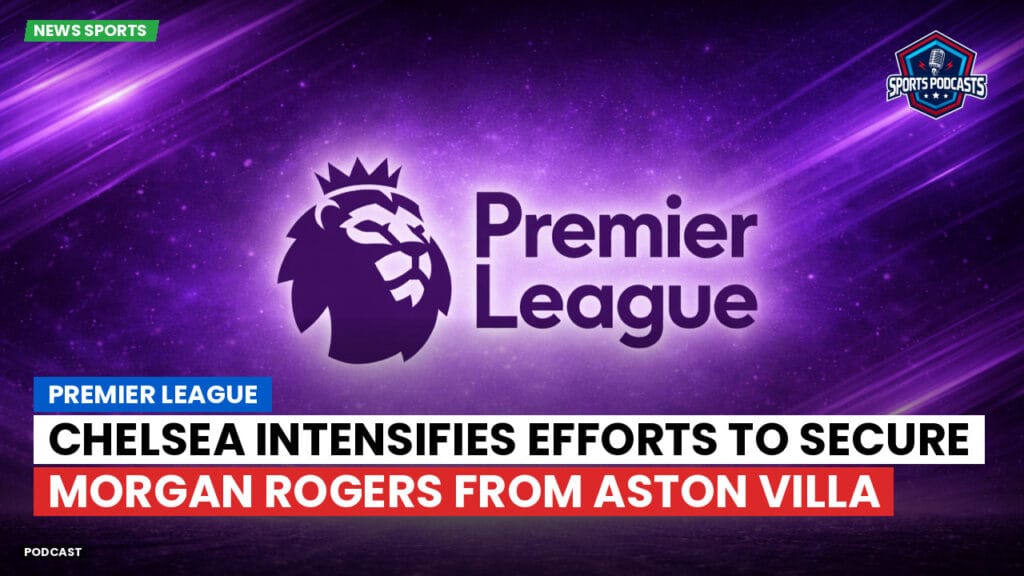 Premier League Podcast: Premier League : Chelsea intensifies efforts to secure Morgan Rogers from Aston Villa