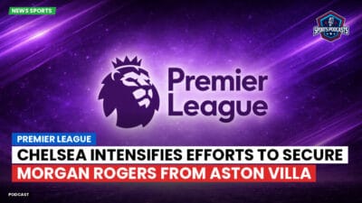 Premier League Podcast: Premier League : Chelsea intensifies efforts to secure Morgan Rogers from Aston Villa