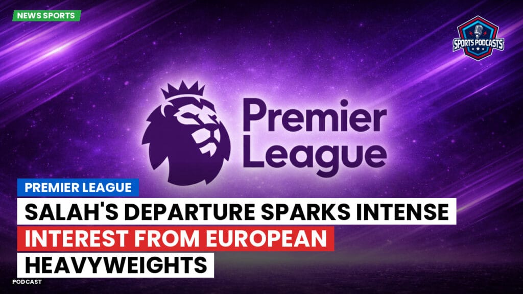 Premier League Podcast: Premier League : Salah's Departure Sparks Intense Interest from European Heavyweights