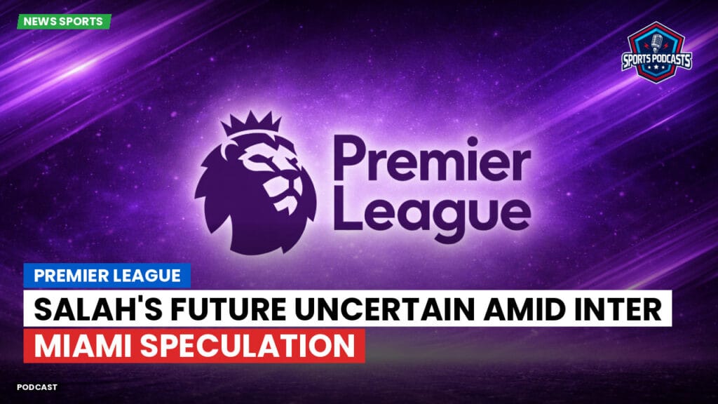 Premier League Podcast: Premier League : Salah's Future Uncertain Amid Inter Miami Speculation