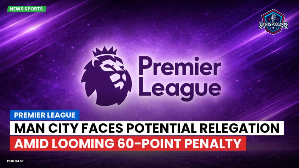 Premier League Podcast: Premier League : Man City faces potential relegation amid looming 60-point penalty