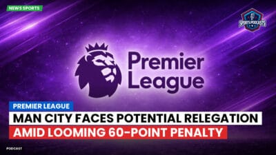 Premier League Podcast: Premier League : Man City faces potential relegation amid looming 60-point penalty