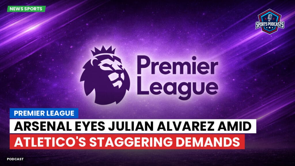 Premier League Podcast: Premier League : Arsenal Eyes Julian Alvarez Amid Atletico's Staggering Demands
