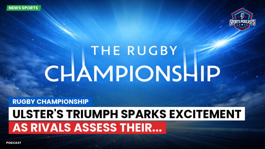 Rugby Championship Podcast: Rugby Championship : Ulster's triumph sparks excitement as rivals assess their...