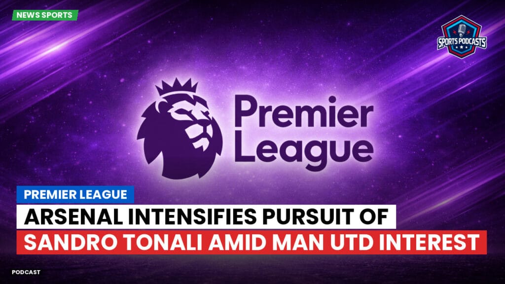 Premier League Podcast: Premier League : Arsenal intensifies pursuit of Sandro Tonali amid Man Utd interest