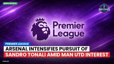 Premier League Podcast: Premier League : Arsenal intensifies pursuit of Sandro Tonali amid Man Utd interest