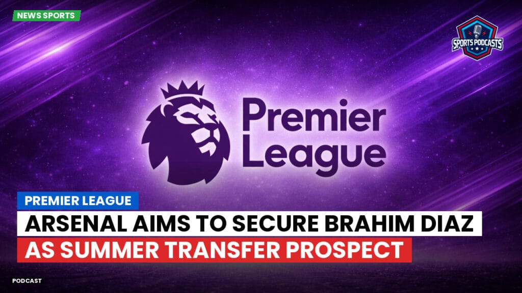 Premier League Podcast: Premier League : Arsenal aims to secure Brahim Diaz as summer transfer prospect