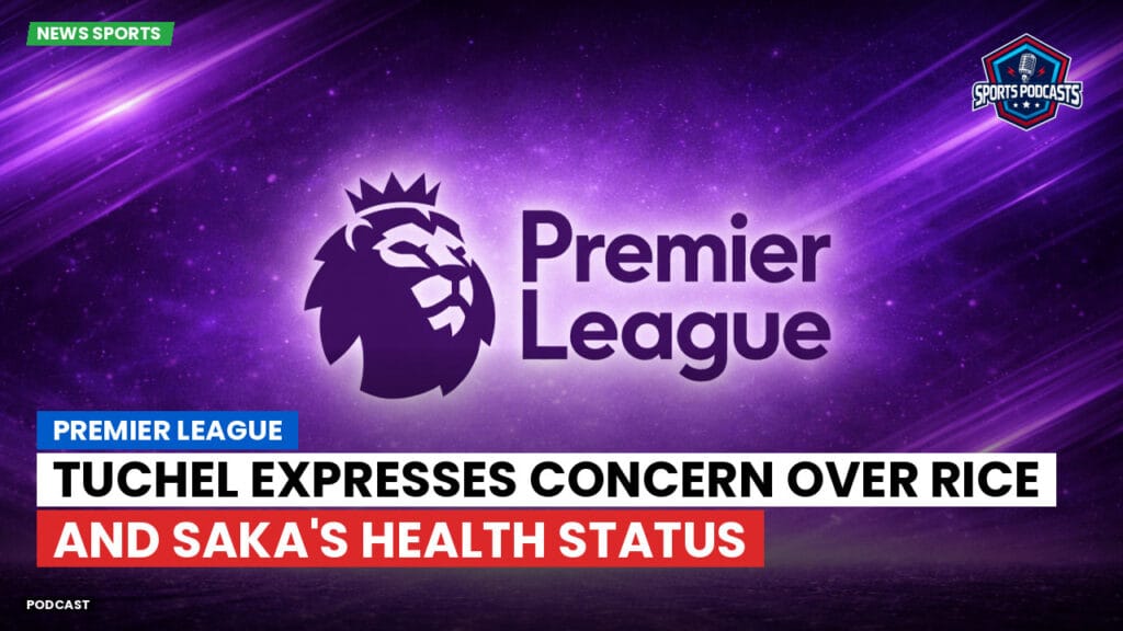Premier League Podcast: Premier League : Tuchel expresses concern over Rice and Saka's health status