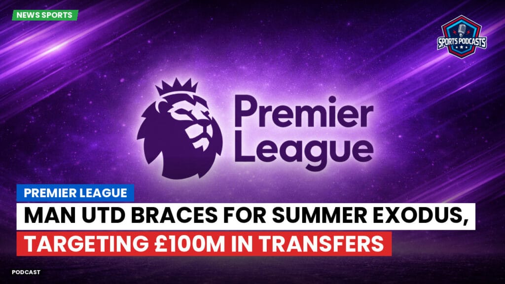 Premier League Podcast: Premier League : Man Utd braces for summer exodus, targeting £100m in transfers