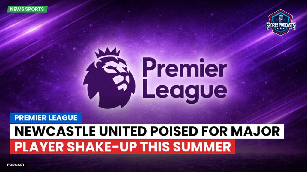 Premier League Podcast: Premier League : Newcastle United poised for major player shake-up this summer