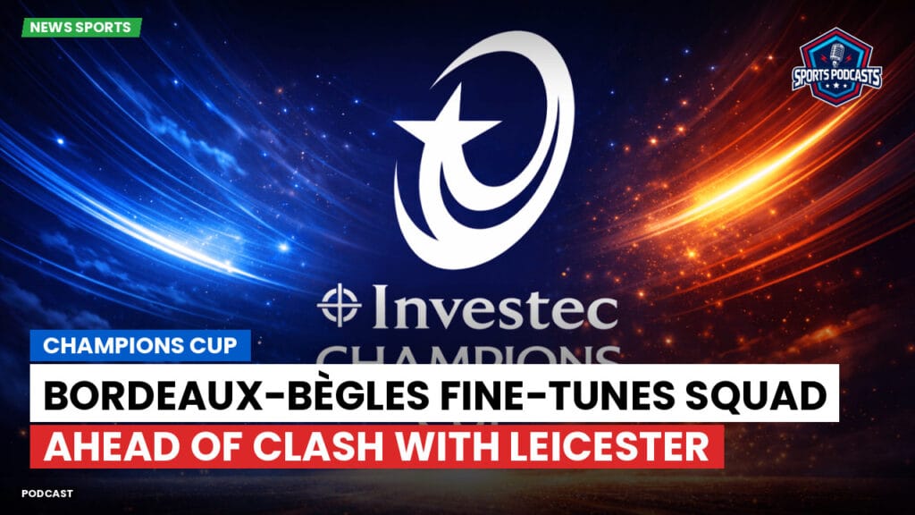 Champions Cup Podcast: Champions Cup: Bordeaux-Bègles fine-tunes squad ahead of clash with Leicester