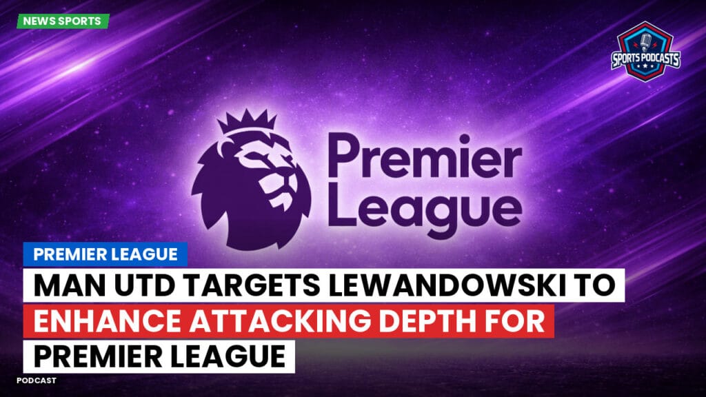 Premier League Podcast: Premier League : Man Utd targets Lewandowski to enhance attacking depth for Premier League