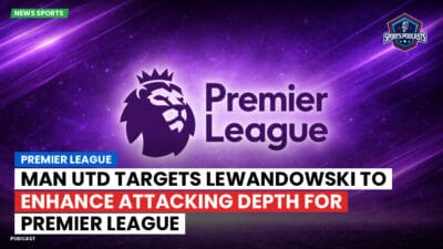 Premier League Podcast: Premier League : Man Utd targets Lewandowski to enhance attacking depth for Premier League