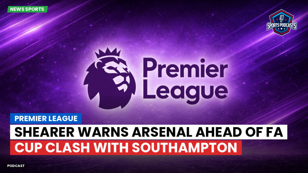 Premier League Podcast: Premier League : Shearer warns Arsenal ahead of FA Cup clash with Southampton