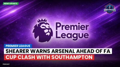 Premier League Podcast: Premier League : Shearer warns Arsenal ahead of FA Cup clash with Southampton