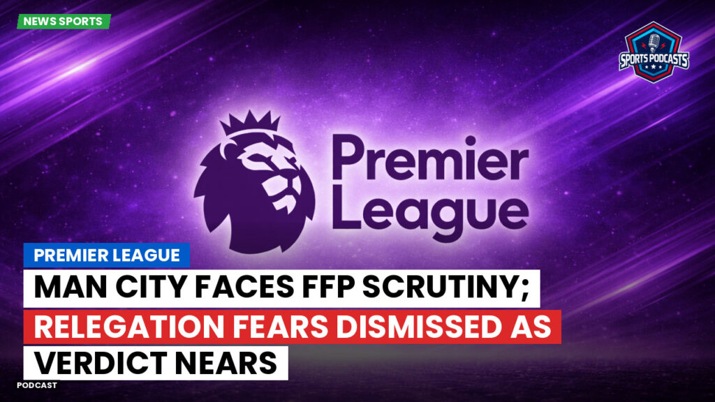 Premier League Podcast: Premier League : Man City faces FFP scrutiny; relegation fears dismissed as verdict nears