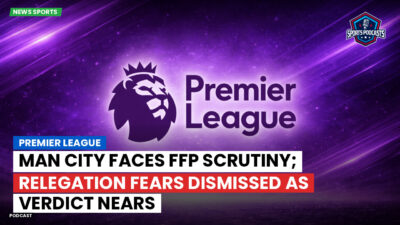 Premier League Podcast: Premier League : Man City faces FFP scrutiny; relegation fears dismissed as verdict nears