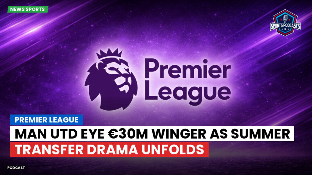 Premier League Podcast: Premier League : Man Utd eye €30m winger as summer transfer drama unfolds