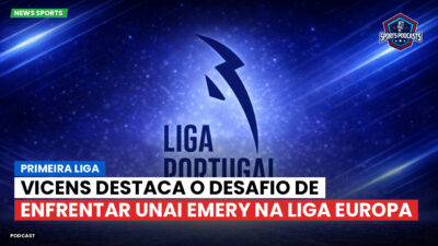 Primeira Liga Podcast: Primeira Liga : Vicens destaca o desafio de enfrentar Unai Emery na Liga Europa