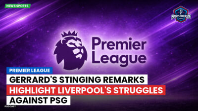 Premier League Podcast: Premier League : Gerrard's Stinging Remarks Highlight Liverpool's Struggles Against PSG