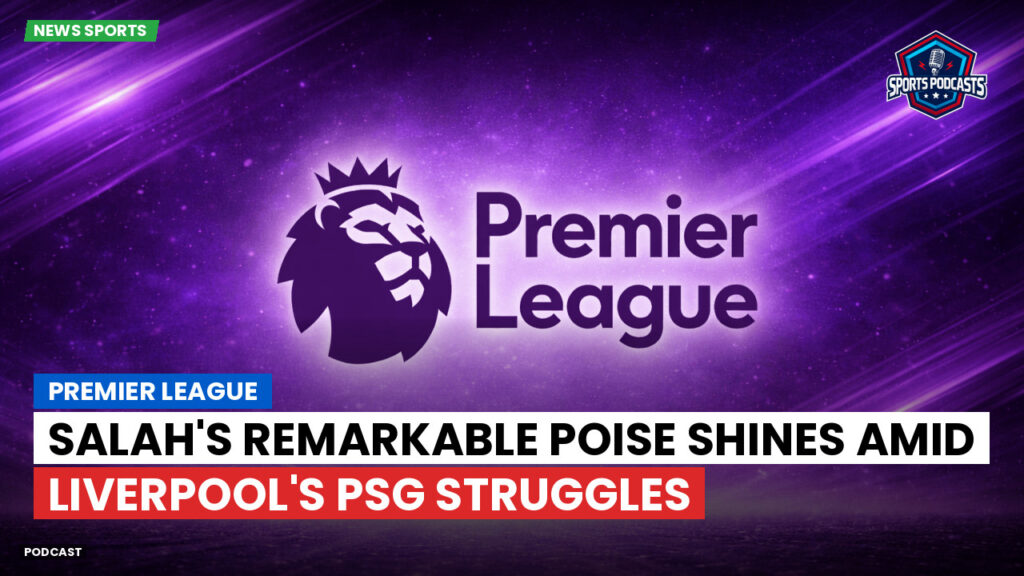 Premier League Podcast: Premier League : Salah's Remarkable Poise Shines Amid Liverpool's PSG Struggles
