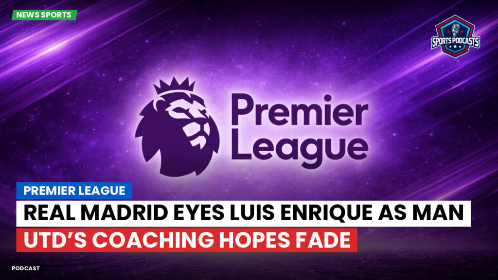 Premier League Podcast: Premier League : Real Madrid eyes Luis Enrique as Man Utd’s coaching hopes fade