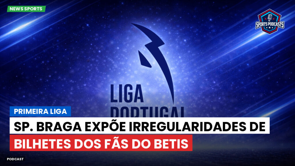 Primeira Liga Podcast: Sp. Braga expõe irregularidades de bilhetes dos fãs do Betis