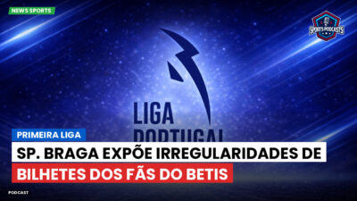 Primeira Liga Podcast: Sp. Braga expõe irregularidades de bilhetes dos fãs do Betis