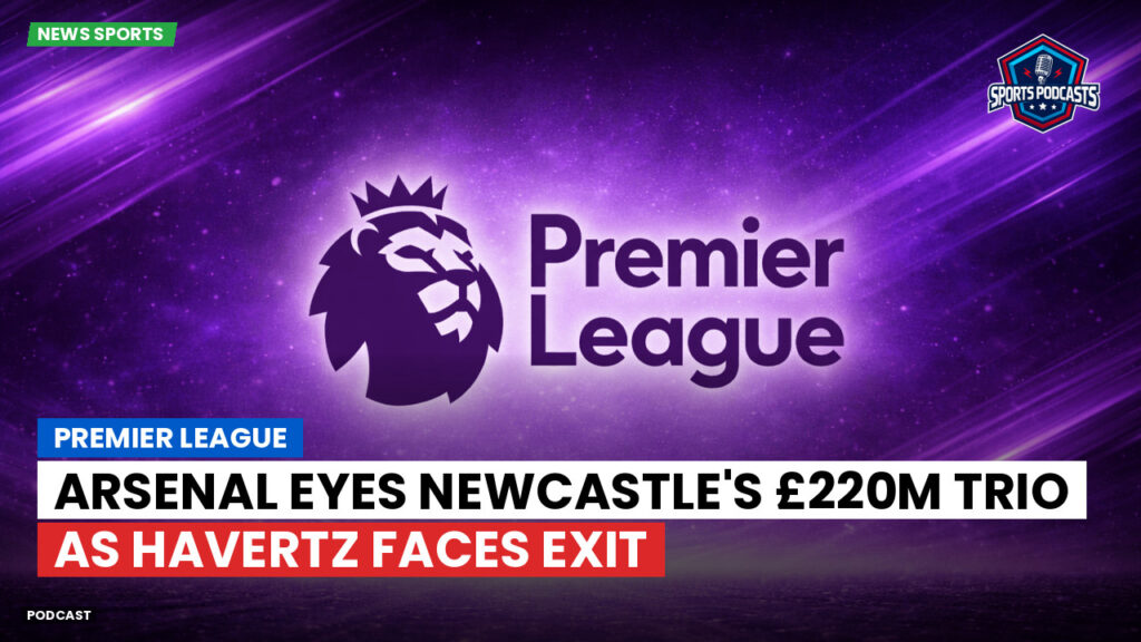 Premier League Podcast: Premier League : Arsenal eyes Newcastle's £220m trio as Havertz faces exit