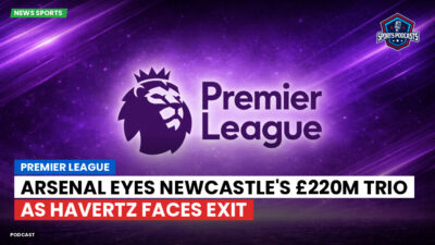 Premier League Podcast: Premier League : Arsenal eyes Newcastle's £220m trio as Havertz faces exit