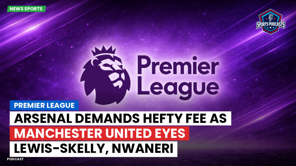 Premier League Podcast: Premier League : Arsenal demands hefty fee as Manchester United eyes Lewis-Skelly, Nwaneri