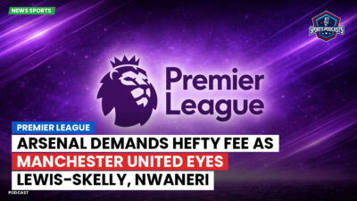 Premier League Podcast: Premier League : Arsenal demands hefty fee as Manchester United eyes Lewis-Skelly, Nwaneri