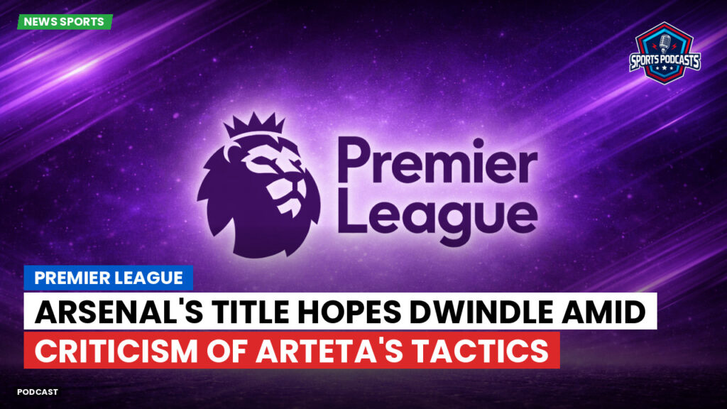 Premier League Podcast: Premier League : Arsenal's Title Hopes Dwindle Amid Criticism of Arteta's Tactics