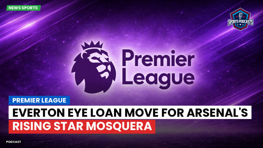 Premier League Podcast: Premier League : Everton eye loan move for Arsenal's rising star Mosquera