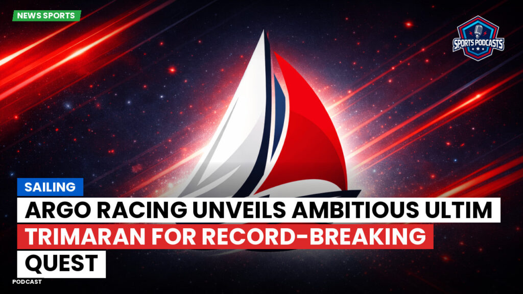 Sailing Podcast: Argo Racing Unveils Ambitious Ultim Trimaran for Record-Breaking Quest