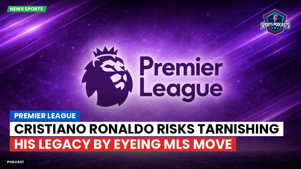 Premier League Podcast: Premier League : Cristiano Ronaldo risks tarnishing his legacy by eyeing MLS move