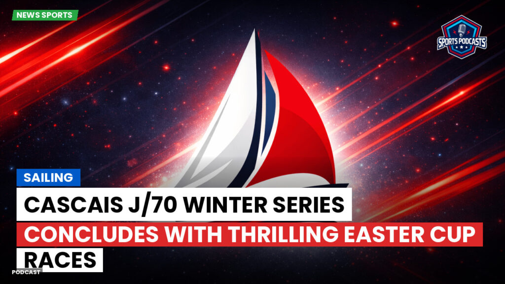 Sailing Podcast: Cascais J/70 Winter Series Concludes with Thrilling Easter Cup Races