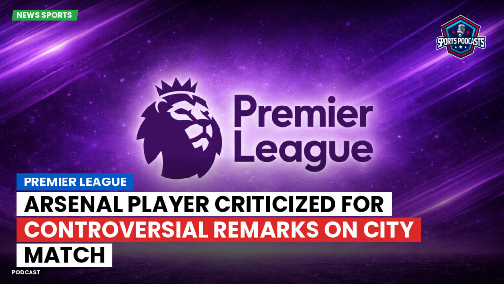 Premier League Podcast: Premier League : Arsenal Player Criticized for Controversial Remarks on City Match