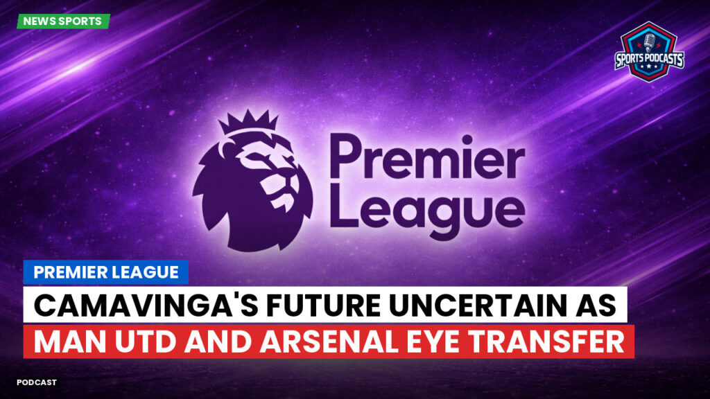 Premier League Podcast: Camavinga's Future Uncertain as Man Utd and Arsenal Eye Transfer