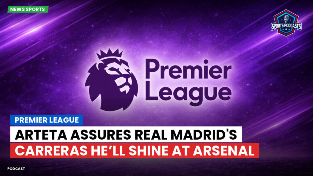 Premier League Podcast: Premier League : Arteta assures Real Madrid's Carreras he’ll shine at Arsenal