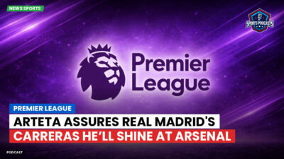 Premier League Podcast: Premier League : Arteta assures Real Madrid's Carreras he’ll shine at Arsenal