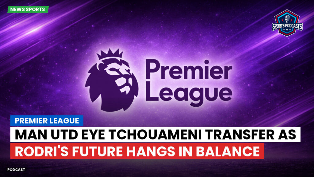 Premier League Podcast: Premier League : Man Utd eye Tchouameni transfer as Rodri's future hangs in balance
