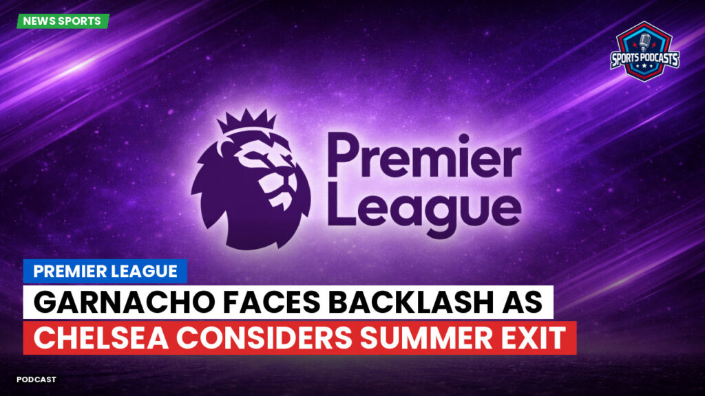 Premier League Podcast: Premier League : Garnacho faces backlash as Chelsea considers summer exit