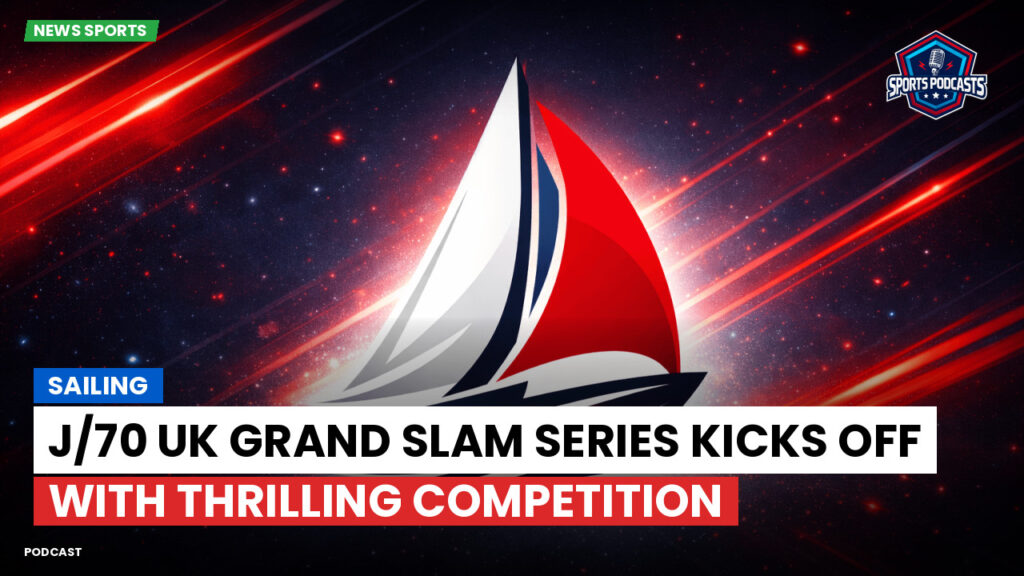 Sailing Podcast: Sailing : J/70 UK Grand Slam Series Kicks Off with Thrilling Competition